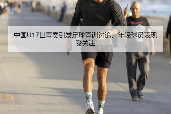 中国U17世青赛引发足球青训讨论，年轻球员表现受关注